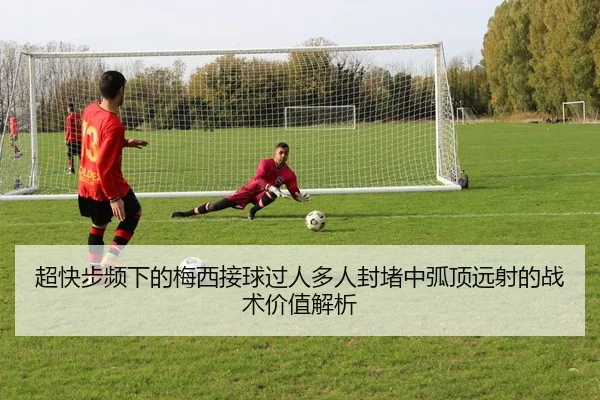 超快步频下的梅西接球过人多人封堵中弧顶远射的战术价值解析